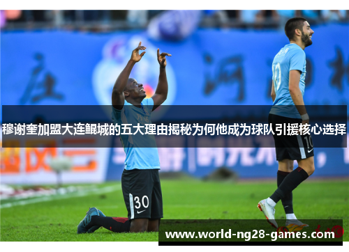 穆谢奎加盟大连鲲城的五大理由揭秘为何他成为球队引援核心选择