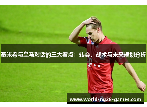 基米希与皇马对话的三大看点:转会、战术与未来规划分析 基米希与皇马对话的三大看点:转会、战术与未来规划分析