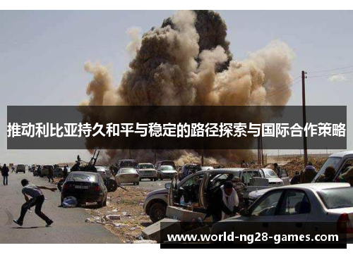 推动利比亚持久和平与稳定的路径探索与国际合作策略