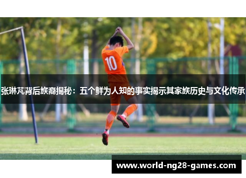 张琳芃背后族裔揭秘：五个鲜为人知的事实揭示其家族历史与文化传承