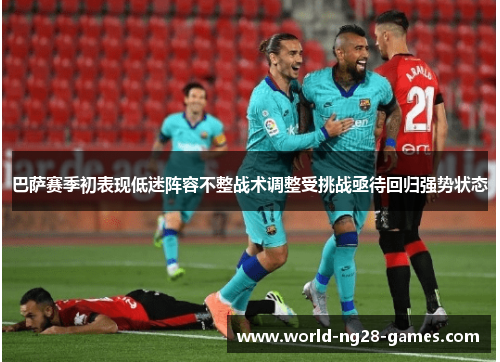 巴萨赛季初表现低迷阵容不整战术调整受挑战亟待回归强势状态