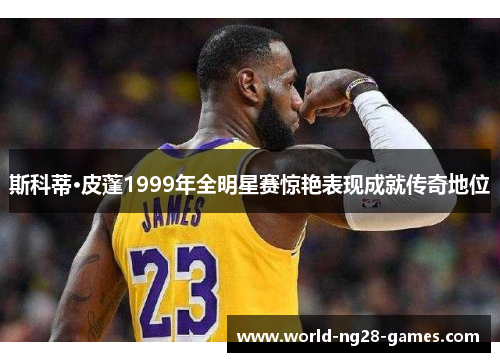 斯科蒂·皮蓬1999年全明星赛惊艳表现成就传奇地位