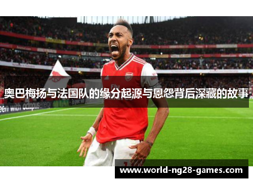 奥巴梅扬与法国队的缘分起源与恩怨背后深藏的故事 奥巴梅扬与法国队的缘分起源与恩怨背后深藏的故事