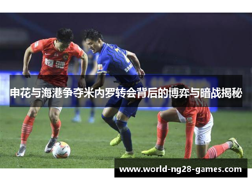 申花与海港争夺米内罗转会背后的博弈与暗战揭秘 申花与海港争夺米内罗转会背后的博弈与暗战揭秘