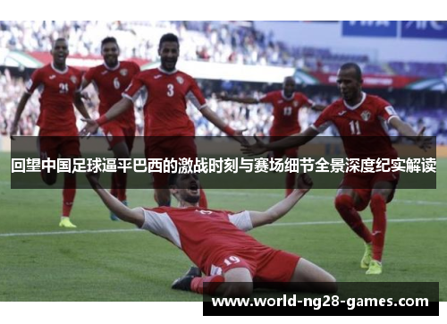回望中国足球逼平巴西的激战时刻与赛场细节全景深度纪实解读