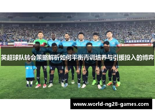 英超球队转会策略解析如何平衡青训培养与引援投入的博弈 英超球队转会策略解析如何平衡青训培养与引援投入的博弈