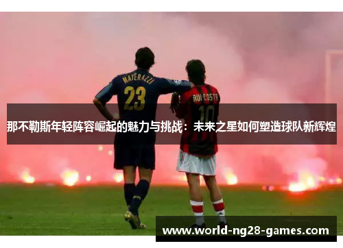 那不勒斯年轻阵容崛起的魅力与挑战:未来之星如何塑造球队新辉煌 那不勒斯年轻阵容崛起的魅力与挑战:未来之星如何塑造球队新辉煌