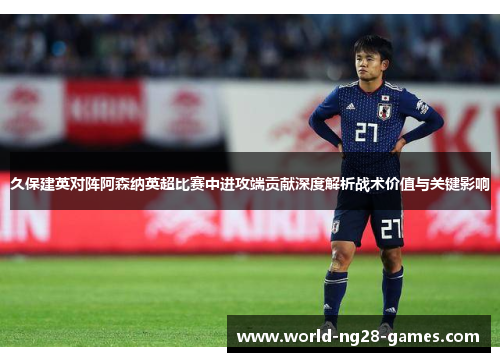 久保建英对阵阿森纳英超比赛中进攻端贡献深度解析战术价值与关键影响 久保建英对阵阿森纳英超比赛中进攻端贡献深度解析战术价值与关键影响