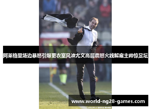阿莱格里场边暴怒引爆更衣室风波尤文高层震怒火线解雇主帅惊足坛 阿莱格里场边暴怒引爆更衣室风波尤文高层震怒火线解雇主帅惊足坛